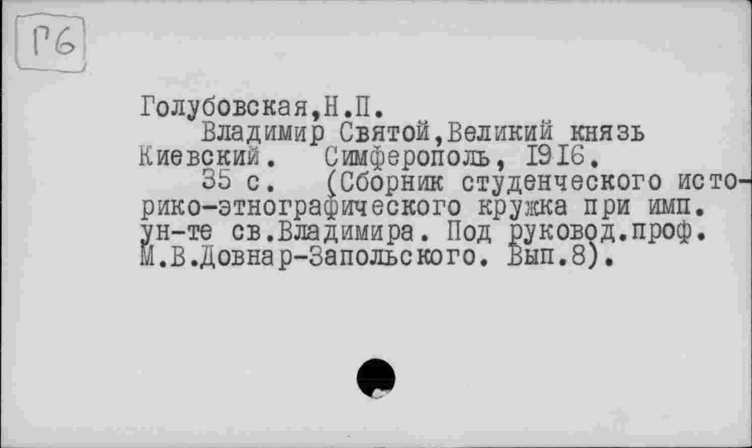 ﻿Голубовская,Н.П.
Владимир Святой,Великий князь Киевский. Симферополь, 1916.
35 с. (Сборник студенческого ис рико-этнографического кружка при имп. ун-те св.Владимира. Под руковод.проф. М.В.Довнар-Запольского. Вып.8).